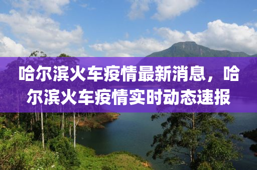 哈(ha)爾濱(bin)火(huo)車疫情最新消(xiao)息(xi)，哈(ha)爾(er)濱(bin)火(huo)車疫(yi)情(qing)實(shi)時(shi)動態速報