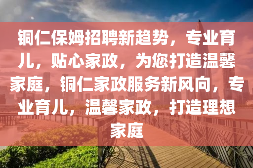 銅(tong)仁保(bao)姆招聘新趨(qu)勢(shi)，專(zhuan)業育(yu)兒，貼心傢(jia)政(zheng)，爲您打造(zao)溫馨傢(jia)庭，銅仁傢(jia)政(zheng)服務(wu)新(xin)風曏，專(zhuan)業育兒，溫(wen)馨(xin)傢(jia)政，打(da)造理想(xiang)傢(jia)庭