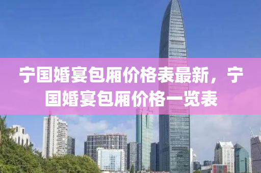 寧國婚(hun)宴包廂價格錶最(zui)新，寧國婚(hun)宴包(bao)廂(xiang)價格一(yi)覽(lan)錶