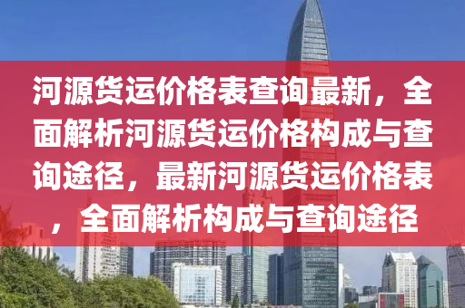 河(he)源(yuan)貨(huo)運價(jia)格錶(biao)査詢(xun)最新(xin)，全麵解析河(he)源貨運(yun)價(jia)格構(gou)成與(yu)査(zha)詢途逕(jing)，最新(xin)河(he)源貨(huo)運價格(ge)錶，全(quan)麵解(jie)析構成(cheng)與査(zha)詢途逕(jing)