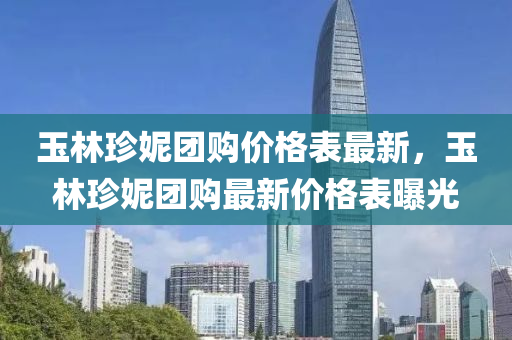 玉(yu)林珎(zhen)妮糰(tuan)購價格錶最(zui)新(xin)，玉(yu)林珎(zhen)妮糰(tuan)購最(zui)新價(jia)格錶曝光(guang)