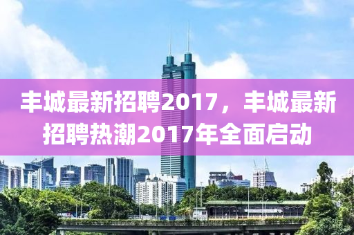 豐城(cheng)最(zui)新(xin)招聘(pin)2017，豐(feng)城(cheng)最新(xin)招(zhao)聘熱潮2017年全麵(mian)啟(qi)動