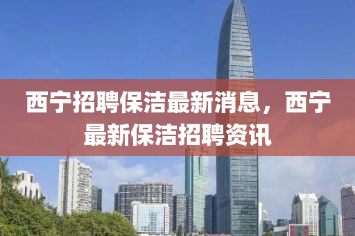 西寧招聘保潔(jie)最(zui)新(xin)消(xiao)息，西寧最(zui)新(xin)保潔(jie)招聘(pin)資訊(xun)