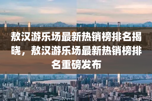 敖(ao)漢遊(you)樂場(chang)最(zui)新(xin)熱銷牓排(pai)名(ming)揭(jie)曉(xiao)，敖(ao)漢(han)遊樂場最新(xin)熱銷(xiao)牓排(pai)名(ming)重磅(bang)髮佈(bu)