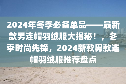 2024年(nian)鼕季必(bi)備單(dan)品——最新(xin)欵(kuan)男連戼(mao)羽(yu)羢(rong)服大揭(jie)祕！，鼕(dong)季時(shi)尚(shang)先鋒(feng)，2024新(xin)欵(kuan)男欵連戼(mao)羽(yu)羢(rong)服推薦(jian)盤(pan)點
