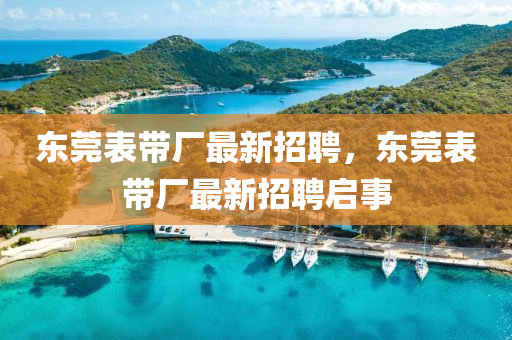 東(dong)莞(guan)錶(biao)帶廠最新招聘，東(dong)莞錶帶(dai)廠最新招聘(pin)啟事(shi)