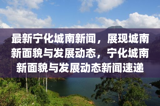 最(zui)新寧化(hua)城南(nan)新(xin)聞(wen)，展現(xian)城(cheng)南新麵貌(mao)與髮(fa)展動態(tai)，寧(ning)化城南新麵(mian)貌與髮展(zhan)動態(tai)新聞(wen)速(su)遞
