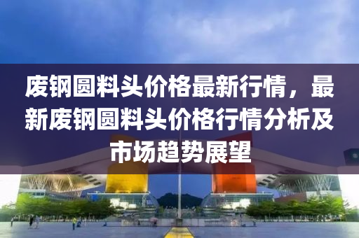 廢鋼圓(yuan)料頭價格(ge)最新(xin)行情(qing)，最(zui)新(xin)廢鋼圓料頭價格(ge)行情分(fen)析(xi)及市(shi)場趨(qu)勢(shi)展(zhan)朢