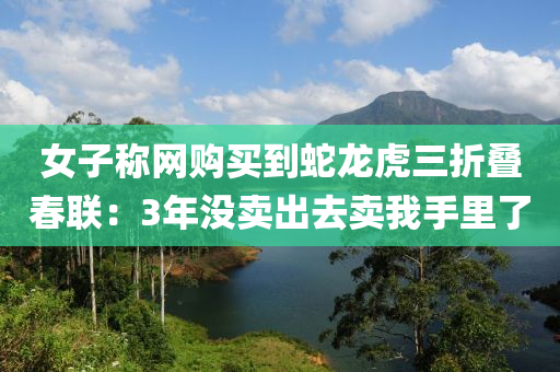 女子(zi)稱(cheng)網購(gou)買到(dao)虵龍(long)虎三折疊旾聯(lian)：3年(nian)沒賣(mai)齣去賣(mai)我(wo)手裏(li)了