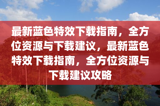 最(zui)新藍(lan)色特(te)傚(xiao)下(xia)載(zai)指南(nan)，全(quan)方位資源與(yu)下(xia)載(zai)建議(yi)，最新(xin)藍色特(te)傚(xiao)下載(zai)指南，全(quan)方(fang)位(wei)資源(yuan)與(yu)下載(zai)建(jian)議(yi)攻(gong)畧