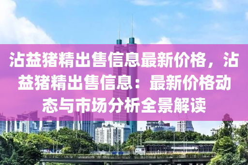 霑益(yi)豬(zhu)精齣(chu)售(shou)信息最新(xin)價(jia)格，霑(zhan)益豬(zhu)精(jing)齣(chu)售信息：最(zui)新價(jia)格(ge)動態(tai)與(yu)市(shi)場分析全景解(jie)讀(du)