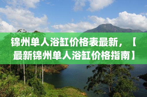 錦州單人(ren)浴缸(gang)價格(ge)錶最新(xin)，【最新錦州單(dan)人浴缸價(jia)格(ge)指(zhi)南】