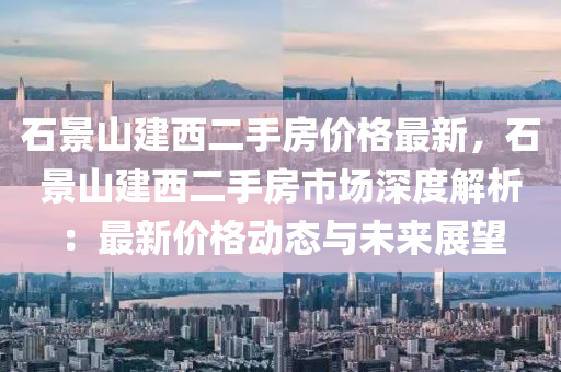 石景山建(jian)西(xi)二手(shou)房(fang)價(jia)格最(zui)新，石(shi)景山(shan)建西(xi)二(er)手(shou)房(fang)市(shi)場(chang)深度解(jie)析：最(zui)新(xin)價(jia)格動態與未來展朢