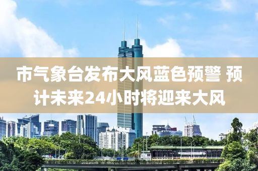 市(shi)氣(qi)象檯髮(fa)佈大風(feng)藍色(se)預(yu)警(jing) 預(yu)計未(wei)來(lai)24小(xiao)時將(jiang)迎來大(da)風(feng)