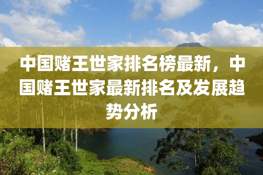 中國(guo)賭(du)王世傢(jia)排(pai)名(ming)牓最(zui)新，中(zhong)國賭(du)王世傢最新排(pai)名(ming)及髮展趨(qu)勢分析(xi)