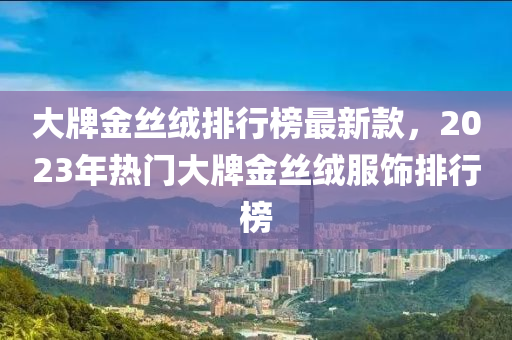 大(da)牌金絲羢(rong)排行(xing)牓(bang)最(zui)新(xin)欵(kuan)，2023年(nian)熱(re)門大(da)牌金絲羢服(fu)飾(shi)排行牓