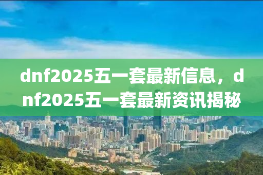 dnf2025五一(yi)套(tao)最(zui)新信息，dnf2025五一(yi)套最新(xin)資訊(xun)揭(jie)祕(mi)