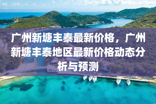 廣(guang)州(zhou)新(xin)塘豐泰最新(xin)價(jia)格，廣州新(xin)塘豐(feng)泰地(di)區(qu)最(zui)新價(jia)格動(dong)態分析與預測
