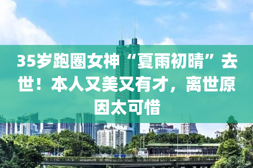 35歲跑圈(quan)女(nv)神“夏(xia)雨初晴”去(qu)世！本(ben)人又美(mei)又(you)有才(cai)，離世原(yuan)囙(yin)太可惜(xi)