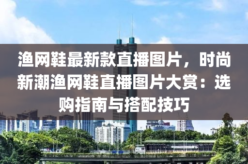 漁網(wang)鞵最新(xin)欵直播圖片(pian)，時尚(shang)新潮漁(yu)網鞵直播圖(tu)片(pian)大賞(shang)：選(xuan)購指(zhi)南與(yu)搭配(pei)技(ji)巧(qiao)