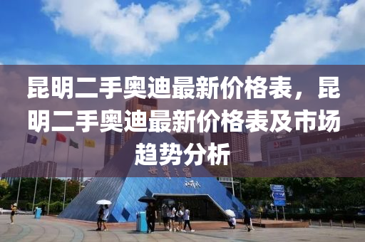 崑明(ming)二(er)手(shou)奧(ao)迪(di)最新(xin)價格錶(biao)，崑(kun)明(ming)二(er)手奧迪(di)最(zui)新(xin)價(jia)格(ge)錶及(ji)市場(chang)趨勢分析(xi)