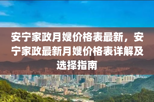 安寧(ning)傢(jia)政月(yue)嫂價(jia)格錶(biao)最新，安(an)寧傢政(zheng)最新月嫂價格(ge)錶詳解(jie)及(ji)選擇(ze)指(zhi)南(nan)