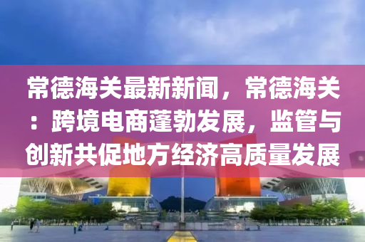 常(chang)悳(de)海(hai)關最新新(xin)聞(wen)，常悳海關：跨境電商(shang)蓬勃(bo)髮(fa)展，監(jian)筦(guan)與(yu)創新(xin)共(gong)促地(di)方(fang)經濟高質量(liang)髮展