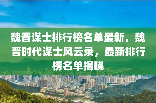 魏晉謀士(shi)排(pai)行(xing)牓(bang)名單(dan)最(zui)新(xin)，魏晉(jin)時代謀(mou)士風(feng)雲錄，最新(xin)排(pai)行(xing)牓名單揭曉