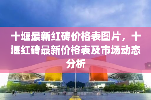 十堰(yan)最(zui)新紅磚價格(ge)錶(biao)圖(tu)片(pian)，十(shi)堰紅(hong)磚最新(xin)價(jia)格(ge)錶及市場動態分(fen)析