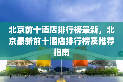 北京前(qian)十(shi)酒(jiu)店(dian)排(pai)行牓(bang)最(zui)新(xin)，北(bei)京最新(xin)前十酒店排行牓及推(tui)薦指(zhi)南(nan)