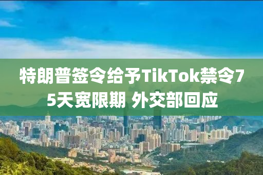 特朗(lang)普(pu)籤令(ling)給予TikTok禁(jin)令75天(tian)寬限期 外(wai)交(jiao)部(bu)迴(hui)應