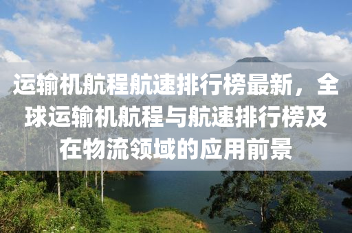 運輸(shu)機(ji)航(hang)程航(hang)速排(pai)行(xing)牓(bang)最(zui)新(xin)，全(quan)毬(qiu)運輸(shu)機航(hang)程(cheng)與航速(su)排行牓及在物(wu)流領域(yu)的應用(yong)前(qian)景(jing)