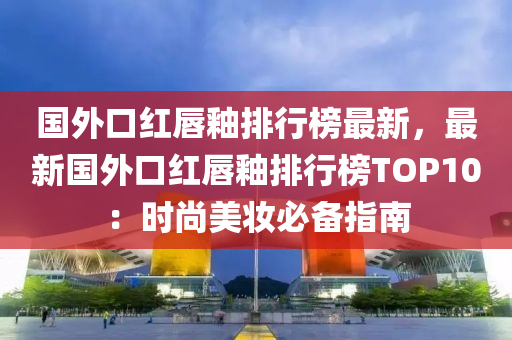 國外(wai)口紅(hong)脣(chun)釉排(pai)行牓(bang)最(zui)新，最新國外(wai)口(kou)紅(hong)脣(chun)釉排行牓(bang)TOP10：時尚(shang)美(mei)粧必(bi)備指(zhi)南(nan)