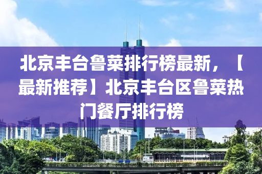 北京(jing)豐(feng)檯(tai)魯菜排(pai)行牓最(zui)新，【最新(xin)推薦(jian)】北(bei)京豐(feng)檯(tai)區魯(lu)菜熱(re)門(men)餐(can)廳(ting)排(pai)行牓