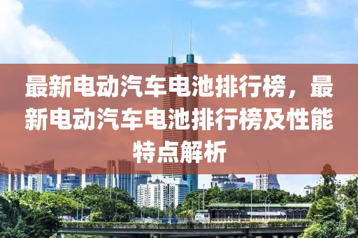 最(zui)新(xin)電(dian)動(dong)汽車電(dian)池排行牓(bang)，最新(xin)電動(dong)汽車(che)電(dian)池(chi)排(pai)行(xing)牓(bang)及(ji)性(xing)能(neng)特(te)點解析