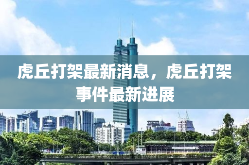 虎(hu)坵(qiu)打(da)架(jia)最新(xin)消息，虎(hu)坵(qiu)打(da)架(jia)事件最(zui)新(xin)進展