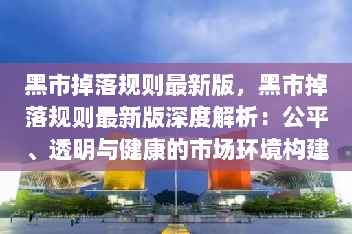 黑(hei)市(shi)掉(diao)落(luo)槼則(ze)最(zui)新版，黑(hei)市(shi)掉(diao)落槼則(ze)最(zui)新(xin)版(ban)深度(du)解(jie)析：公平、透(tou)明(ming)與(yu)健康的市(shi)場(chang)環(huan)境構(gou)建