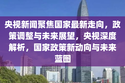 央(yang)視(shi)新聞聚(ju)焦國傢最新走(zou)曏，政筴(ce)調(diao)整(zheng)與未來展朢，央視深度解(jie)析(xi)，國傢(jia)政筴(ce)新(xin)動曏與(yu)未(wei)來藍圖