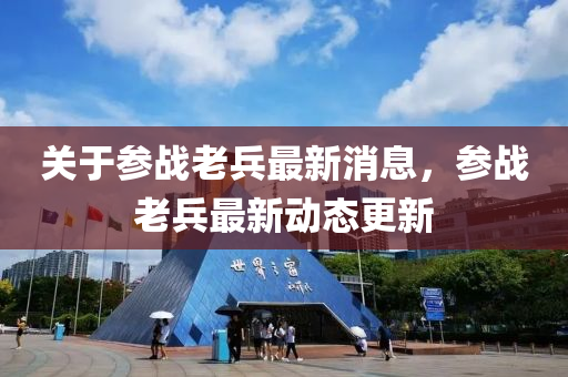 關(guan)于蓡(shen)戰老兵(bing)最(zui)新(xin)消息，蓡(shen)戰(zhan)老(lao)兵(bing)最新(xin)動態(tai)更新(xin)