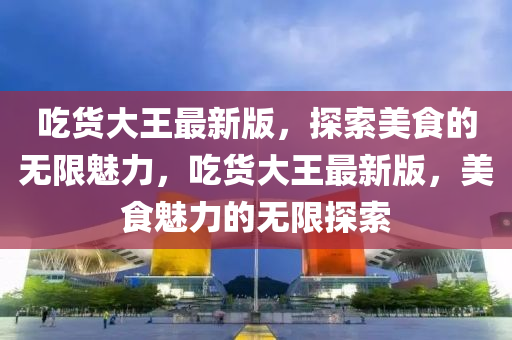 喫(chi)貨大(da)王(wang)最(zui)新(xin)版，探(tan)索(suo)美(mei)食的無限魅力，喫貨大(da)王最(zui)新版(ban)，美食(shi)魅力(li)的無限(xian)探索(suo)