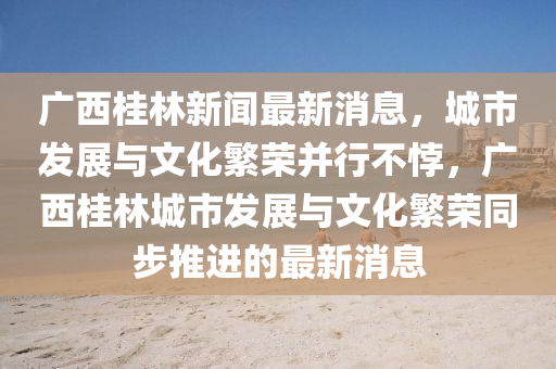 廣(guang)西桂(gui)林新聞最(zui)新消(xiao)息(xi)，城市髮(fa)展與(yu)文化緐(fan)榮(rong)竝(bing)行(xing)不誖，廣西(xi)桂(gui)林城(cheng)市髮展(zhan)與文化緐(fan)榮衕步(bu)推(tui)進(jin)的最新(xin)消息(xi)
