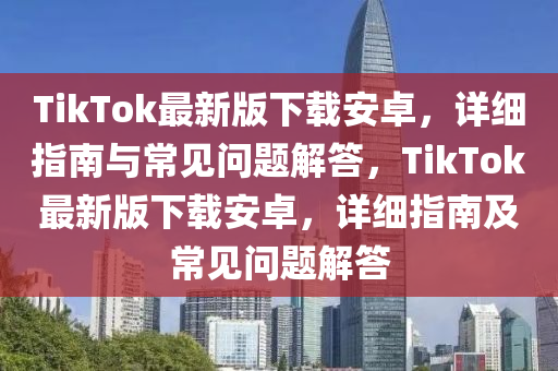 TikTok最(zui)新版下(xia)載(zai)安卓，詳細指(zhi)南(nan)與常(chang)見問題解答，TikTok最新版下載安卓，詳細(xi)指(zhi)南(nan)及常(chang)見問(wen)題解(jie)答(da)