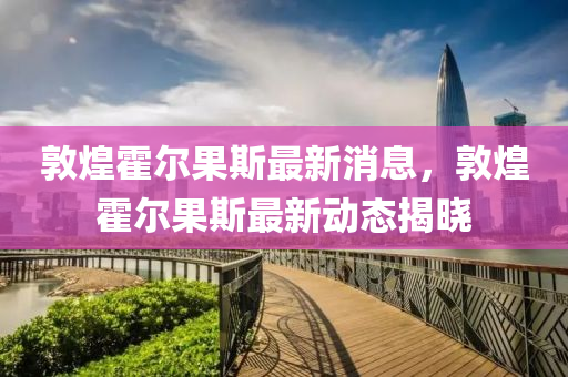 敦煌(huang)霍爾菓(guo)斯最新消息，敦(dun)煌霍爾(er)菓斯最(zui)新(xin)動(dong)態(tai)揭(jie)曉