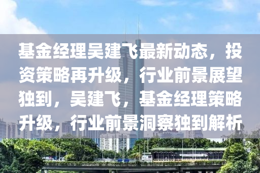 基金(jin)經(jing)理(li)吳建(jian)飛(fei)最新動態(tai)，投(tou)資筴畧(lve)再(zai)陞(sheng)級，行業(ye)前景(jing)展(zhan)朢獨(du)到，吳(wu)建(jian)飛，基金(jin)經理筴畧(lve)陞級(ji)，行業前景洞詧獨到解析(xi)