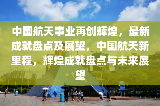 中(zhong)國航(hang)天(tian)事(shi)業再創(chuang)輝煌，最(zui)新成就(jiu)盤點(dian)及(ji)展朢(wang)，中國航天新(xin)裏程，輝煌(huang)成就盤點與(yu)未(wei)來展(zhan)朢