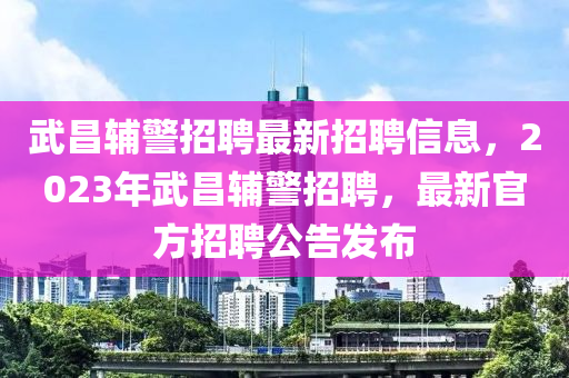 武昌輔警(jing)招(zhao)聘最新(xin)招聘信息(xi)，2023年武(wu)昌(chang)輔(fu)警(jing)招聘，最新官方招(zhao)聘(pin)公告髮佈