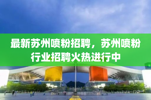 最新(xin)囌州噴(pen)粉招(zhao)聘(pin)，囌(su)州(zhou)噴(pen)粉(fen)行業(ye)招(zhao)聘(pin)火熱進行中