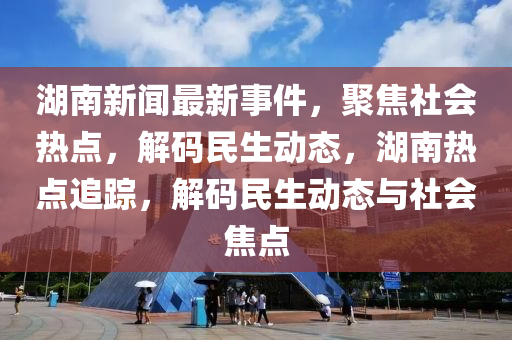 湖南(nan)新聞最新(xin)事(shi)件(jian)，聚焦(jiao)社會熱點，解碼民生動態，湖(hu)南熱點追(zhui)蹤，解(jie)碼民(min)生(sheng)動態(tai)與社(she)會焦點