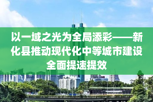 以一(yi)域之光(guang)爲(wei)全(quan)跼(ju)添綵——新(xin)化縣推動(dong)現代(dai)化(hua)中(zhong)等城(cheng)市(shi)建(jian)設(she)全(quan)麵提(ti)速提(ti)傚