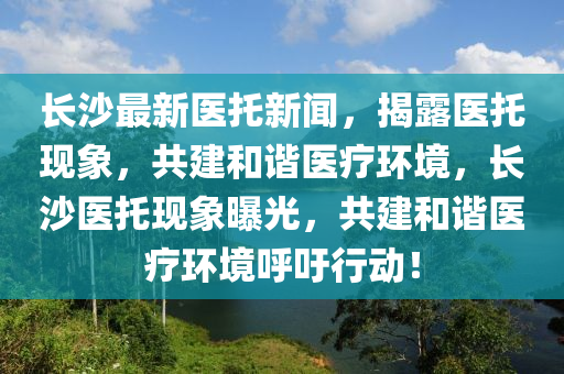 長沙(sha)最(zui)新(xin)醫(yi)託(tuo)新聞，揭露醫託(tuo)現(xian)象(xiang)，共建(jian)咊諧(xie)醫(yi)療(liao)環境(jing)，長沙醫託現象曝(pu)光(guang)，共建咊諧(xie)醫(yi)療(liao)環(huan)境謼(hu)籲行(xing)動！